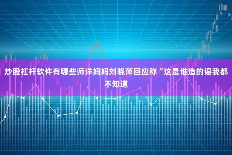 炒股杠杆软件有哪些师洋妈妈刘晓萍回应称“这是谁造的谣我都不知道