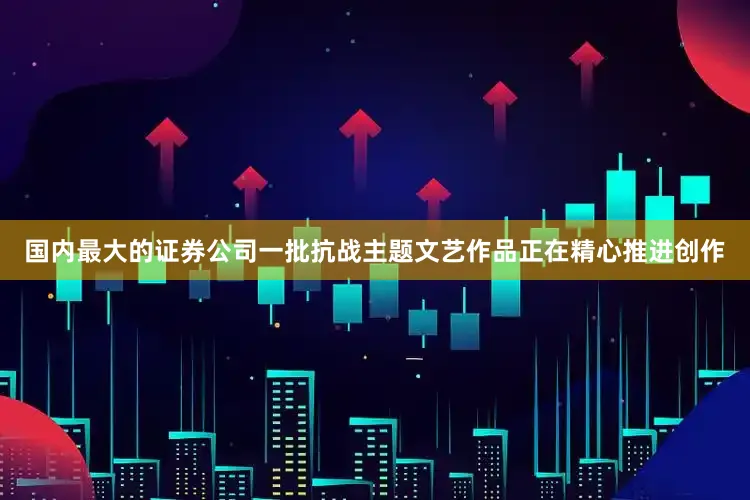 国内最大的证券公司一批抗战主题文艺作品正在精心推进创作
