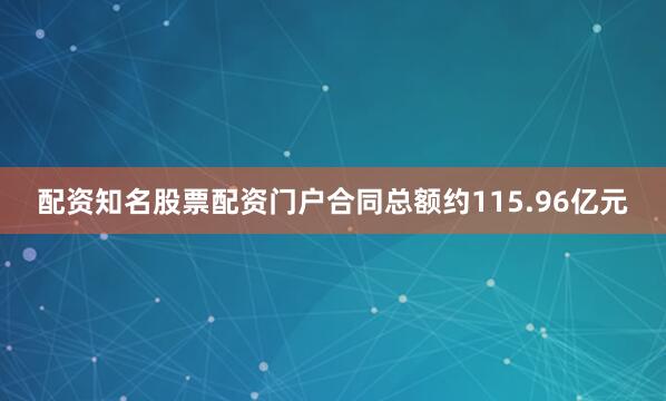 配资知名股票配资门户合同总额约115.96亿元