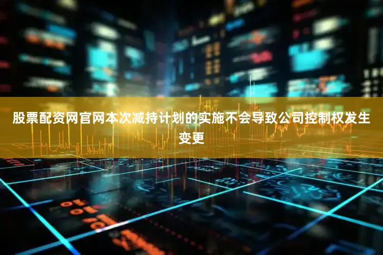 股票配资网官网本次减持计划的实施不会导致公司控制权发生变更