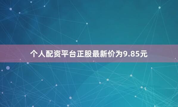 个人配资平台正股最新价为9.85元