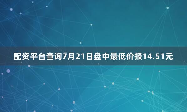 配资平台查询7月21日盘中最低价报14.51元