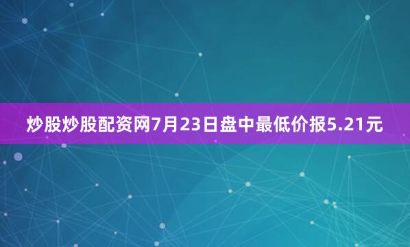 炒股炒股配资网7月23日盘中最低价报5.21元