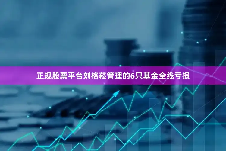 正规股票平台刘格菘管理的6只基金全线亏损