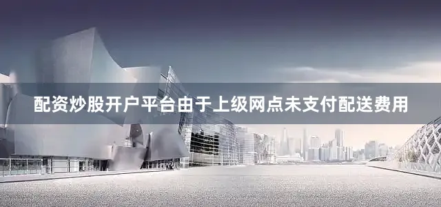 配资炒股开户平台由于上级网点未支付配送费用