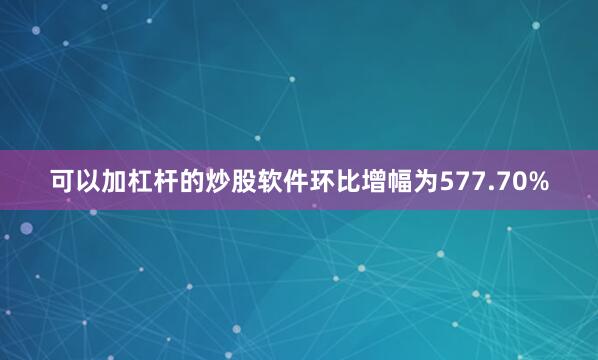 可以加杠杆的炒股软件环比增幅为577.70%