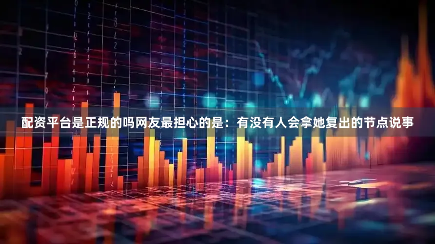 配资平台是正规的吗网友最担心的是：有没有人会拿她复出的节点说事