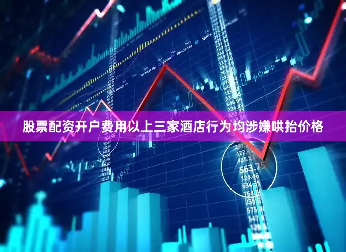 股票配资开户费用以上三家酒店行为均涉嫌哄抬价格