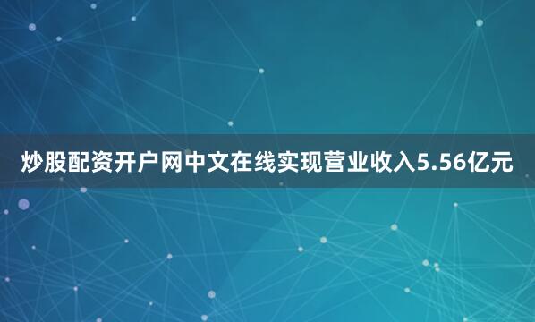 炒股配资开户网中文在线实现营业收入5.56亿元