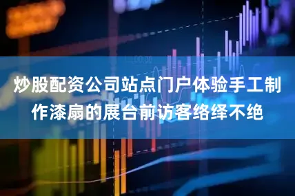 炒股配资公司站点门户体验手工制作漆扇的展台前访客络绎不绝
