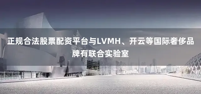 正规合法股票配资平台与LVMH、开云等国际奢侈品牌有联合实验室