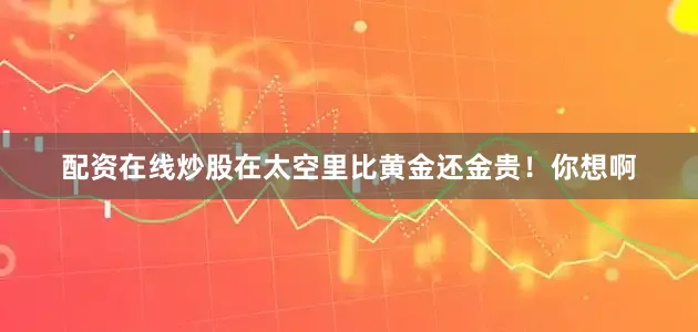 配资在线炒股在太空里比黄金还金贵！你想啊
