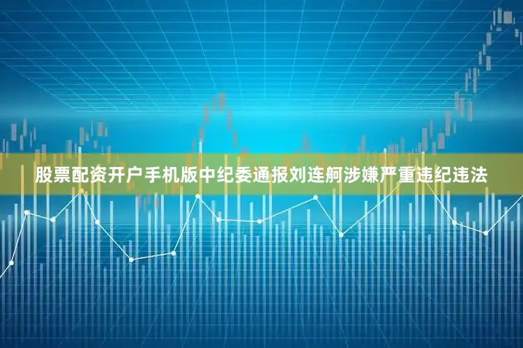 股票配资开户手机版中纪委通报刘连舸涉嫌严重违纪违法