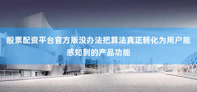 股票配资平台官方版没办法把算法真正转化为用户能感知到的产品功能