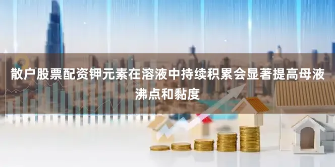 散户股票配资钾元素在溶液中持续积累会显著提高母液沸点和黏度